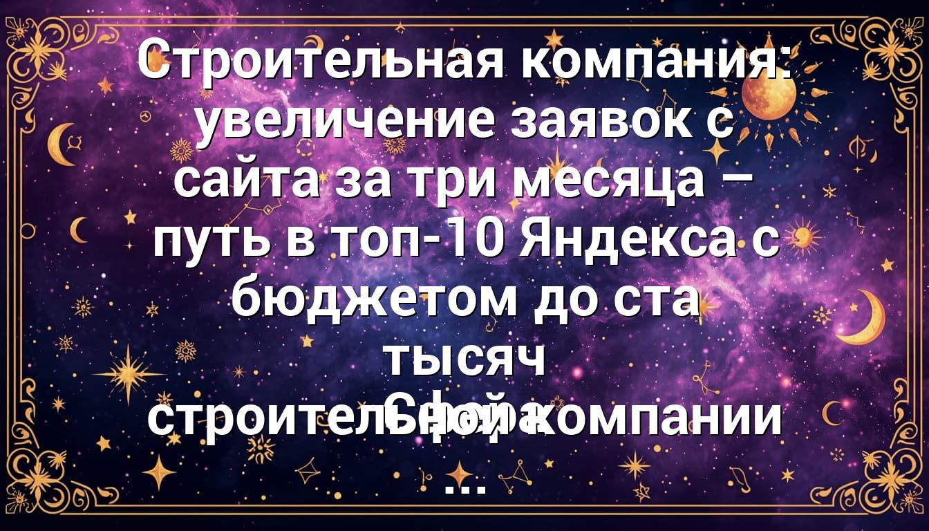 Строительная компания: увеличение заявок с сайта за три месяца – путь в топ-10 Яндекса с бюджетом до ста тысяч Сфера строительной компании ...