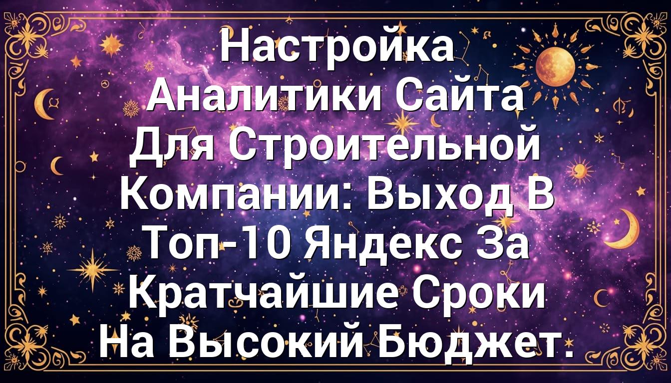 Настройка Аналитики Сайта Для Строительной Компании: Выход В Топ-10 Яндекс За Кратчайшие Сроки На Высокий Бюджет.