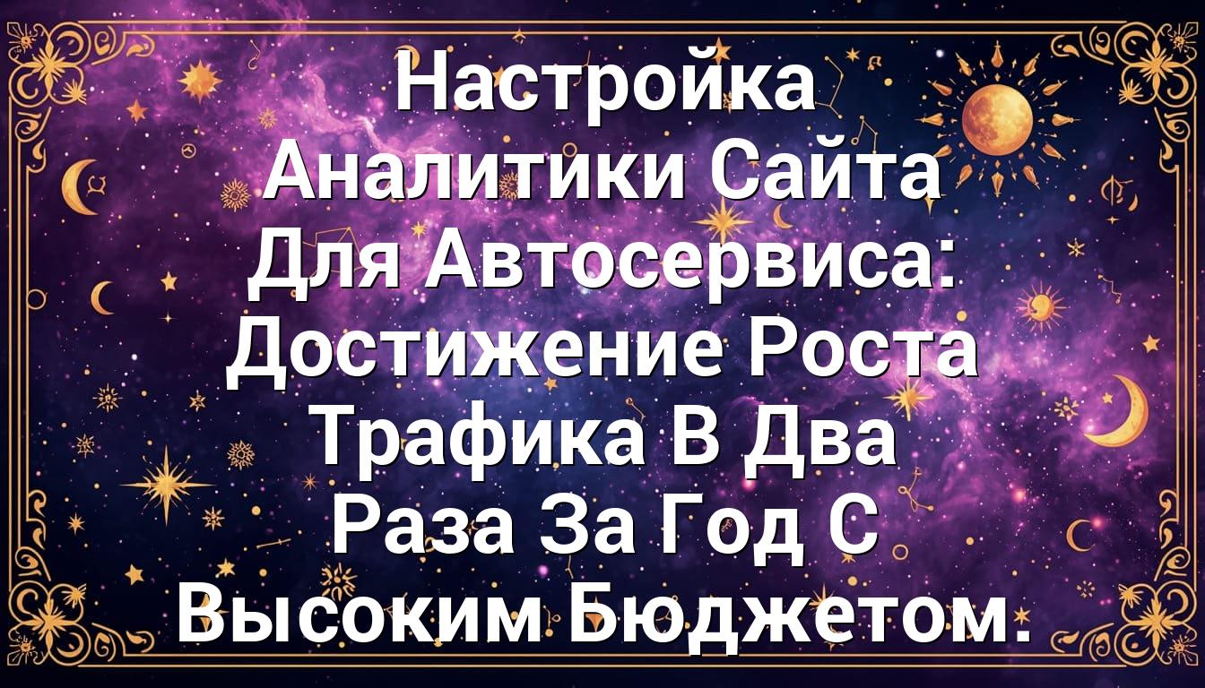 Настройка Аналитики Сайта Для Автосервиса: Достижение Роста Трафика В Два Раза За Год С Высоким Бюджетом.