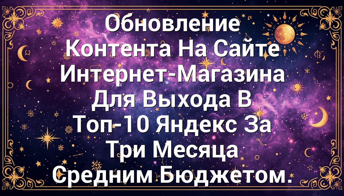 Обновление Контента На Сайте Интернет-Магазина Для Выхода В Топ-10 Яндекс За Три Месяца Средним Бюджетом.