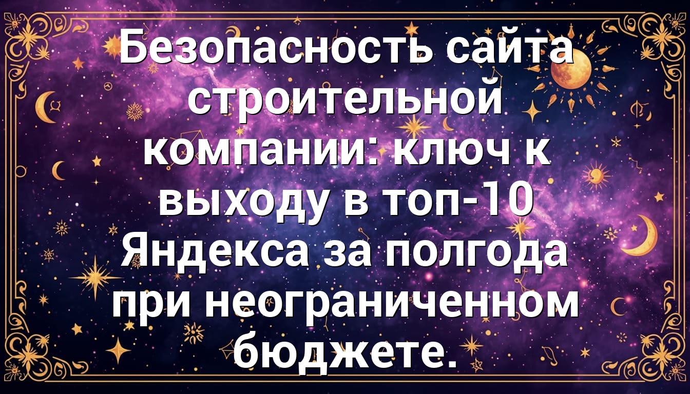 Безопасность сайта строительной компании: ключ к выходу в топ-10 Яндекса за полгода при неограниченном бюджете.