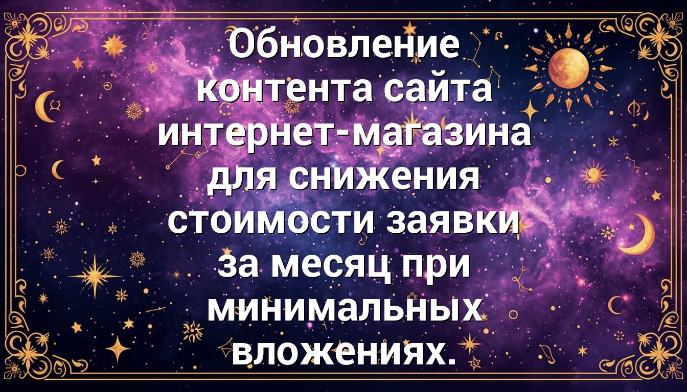 Обновление контента сайта интернет-магазина для снижения стоимости заявки за месяц при минимальных вложениях.