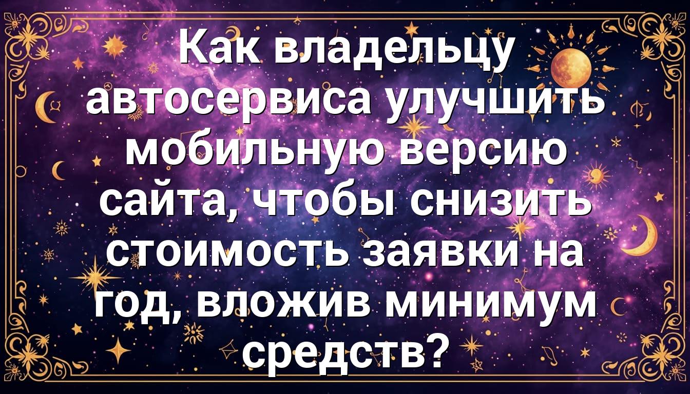 Как владельцу автосервиса улучшить мобильную версию сайта, чтобы снизить стоимость заявки на год, вложив минимум средств?