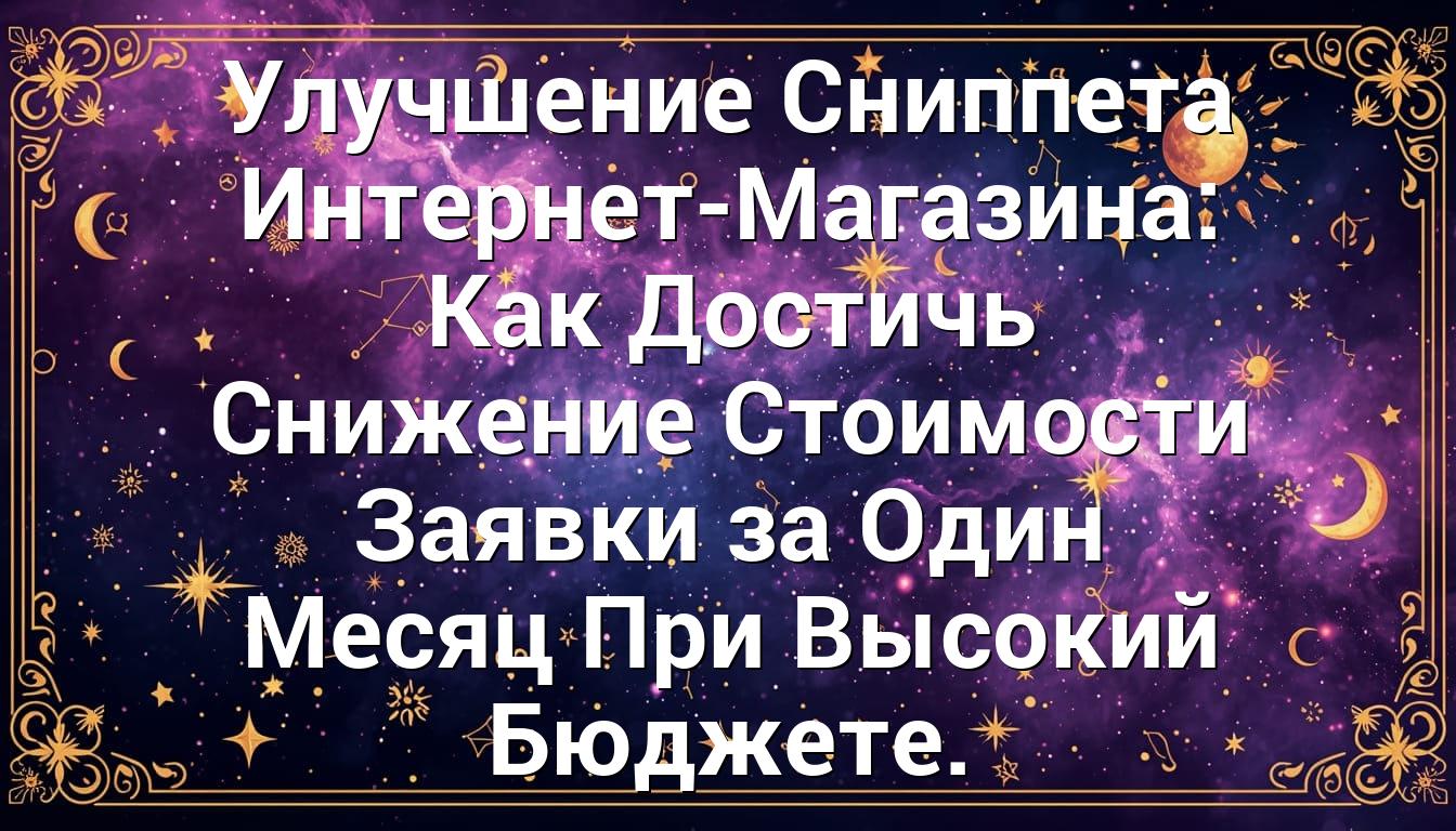 Улучшение Сниппета Интернет-Магазина: Как Достичь Снижение Стоимости Заявки за Один Месяц При Высокий Бюджете.
