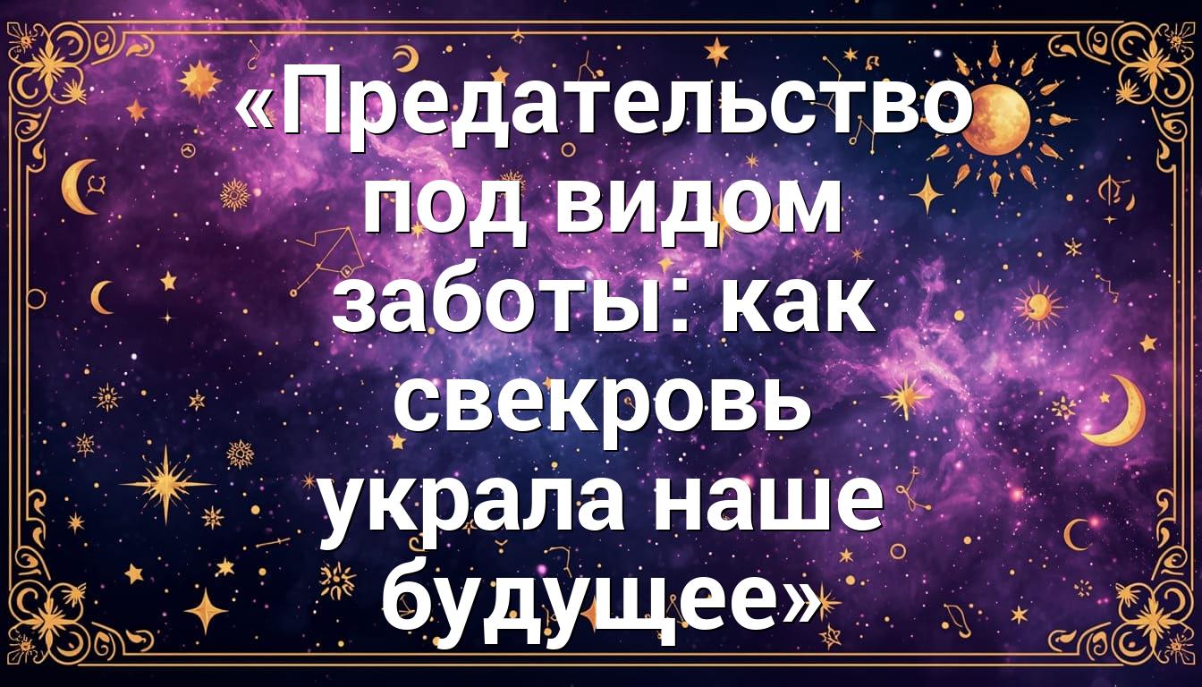 «Предательство под видом заботы: как свекровь украла наше будущее»